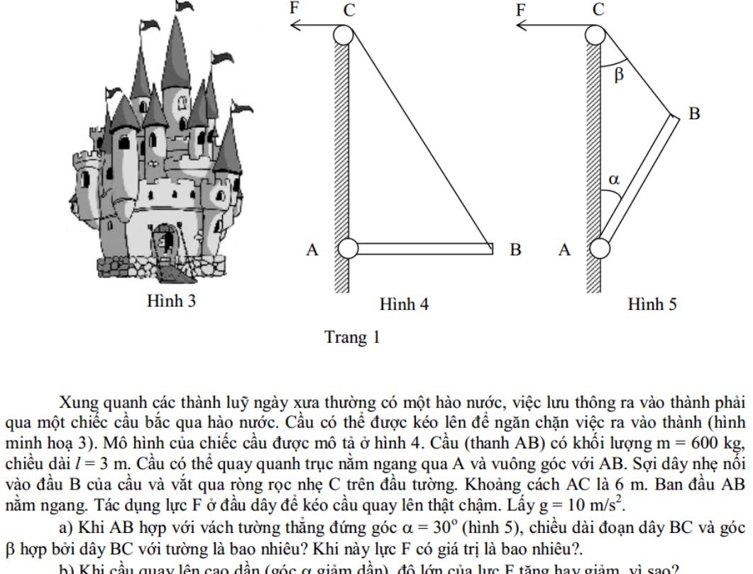F C 

Xung quanh các thành luỹ ngày xưa thường có một hào nước, việc lưu thông ra vào thành phải 
qua một chiếc cầu bắc qua hào nước. Cầu có thể được kéo lên để ngăn chặn việc ra vào thành (hình 
minh hoạ 3). Mô hình của chiếc cầu được mô tả ở hình 4. Cầu (thanh AB) có khối lượng m=600kg, 
chiều dài l=3m. Cầu có thể quay quanh trục nằm ngang qua A và vuông góc với AB. Sợi dây nhẹ nổi 
vào đầu B của cầu và vắt qua ròng rọc nhẹ C trên đầu tường. Khoảng cách AC là 6 m. Ban đầu AB
nằm ngang. Tác dụng lực F ở đầu dây để kéo cầu quay lên thật chậm. Lấy g=10m/s^2. 
a) Khi AB hợp với vách tường thắng đứng góc alpha =30° (hình 5), chiều dài đoạn dây BC và góc
β hợp bởi dây BC với tường là bao nhiêu? Khi này lực F có giá trị là bao nhiêu?. 
b) Khi cầu quay lên cao dần (góc ợ giảm dần), đô lớn của lực E tăng hay giảm, vì sao?
