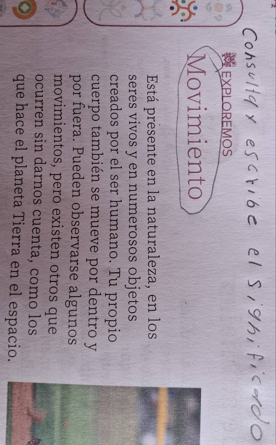 ct6< el siyh,f,c= 
EXPLOREMOS 
Movimiento 
Está presente en la naturaleza, en los 
seres vivos y en numerosos objetos 
creados por el ser humano. Tu propio 
cuerpo también se mueve por dentro y 
por fuera. Pueden observarse algunos 
movimientos, pero existen otros que 
ocurren sin darnos cuenta, como los 
que hace el planeta Tierra en el espacio.