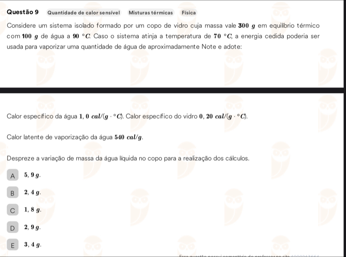 Quantidade de calor sensível Misturas térmicas Física
Considere um sistema isolado formado por um copo de vidro cuja massa vale 300 g em equilíbrio térmico
com 100 g de água a 90°C. Caso o sistema atinja a temperatura de 70°C, %, a energia cedida poderia ser
usada para vaporizar uma quantidade de água de aproximadamente Note e adote:
Calor específico da água 1,0cal/(g·°C). Calor específico do vidro 0,20cal/(g·°C). 
Calor latente de vaporização da água 540 cal/g.
Despreze a variação de massa da água líquida no copo para a realização dos cálculos.
A 5, 9 g.
B 2, 4 g.
C 1, 8 g.
D 2, 9 g.
E 3, 4 g.