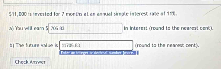 $11,000 is invested for 7 months at an annual simple interest rate of 11%. 
a) You will earn $ 705.83 in interest (round to the nearest cent). 
b) The future value is 11705.83| (round to the nearest cent). 
Enter an integer or decimal number (more..] 
Check Answer