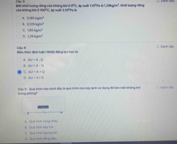 Dann dau
Biết khối lượng riêng của không khí ở 0°C , áp suất 1.10^5P Pa là 1,29kg/m^3. Khối lượng riêng
của khōng khí ở 100°C , áp suất 2.10^5 Pa là
A. 0,185kg/m^3
B. 0,129kg/m^3
C. 1,85kg/m^3
D. 1,29kg/m^3
Câu 4: Đánh dấu
Biểu thức định luật I Nhiệt động lực học là:
A. △ U=A.Q
B. △ U=A-Q
C. △ U=A+Q
D. △ U=A/Q
Câu 5: Quá trình nào dưới đây là quá trình mà máy lạnh sử dụng để làm mát không khí Đánh dấu
trong phòng?
A. Quá trình nóng chây.
B. Quá trình bay hơi.
C. Quá trình ngưng kết.
D. Quá trình đông đặc.