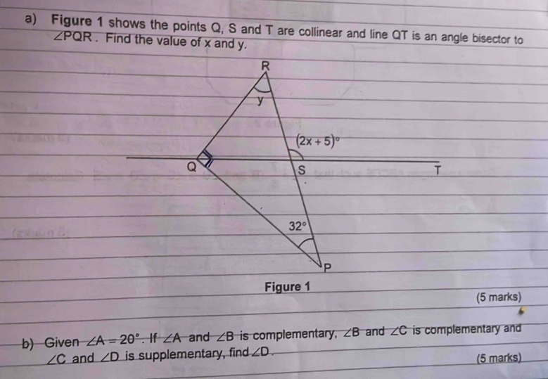 Figure 1 shows the points Q, S and T are collinear and line QT is an angle bisector to
∠ PQR. Find the value of x and y.
T
Figure 1
(5 marks)
b) Given ∠ A=20°. If ∠ A and ∠ B is complementary. ∠ B and ∠ C is complementary and
∠ C and ∠ D is supplementary, find ∠ D.
(5 marks)