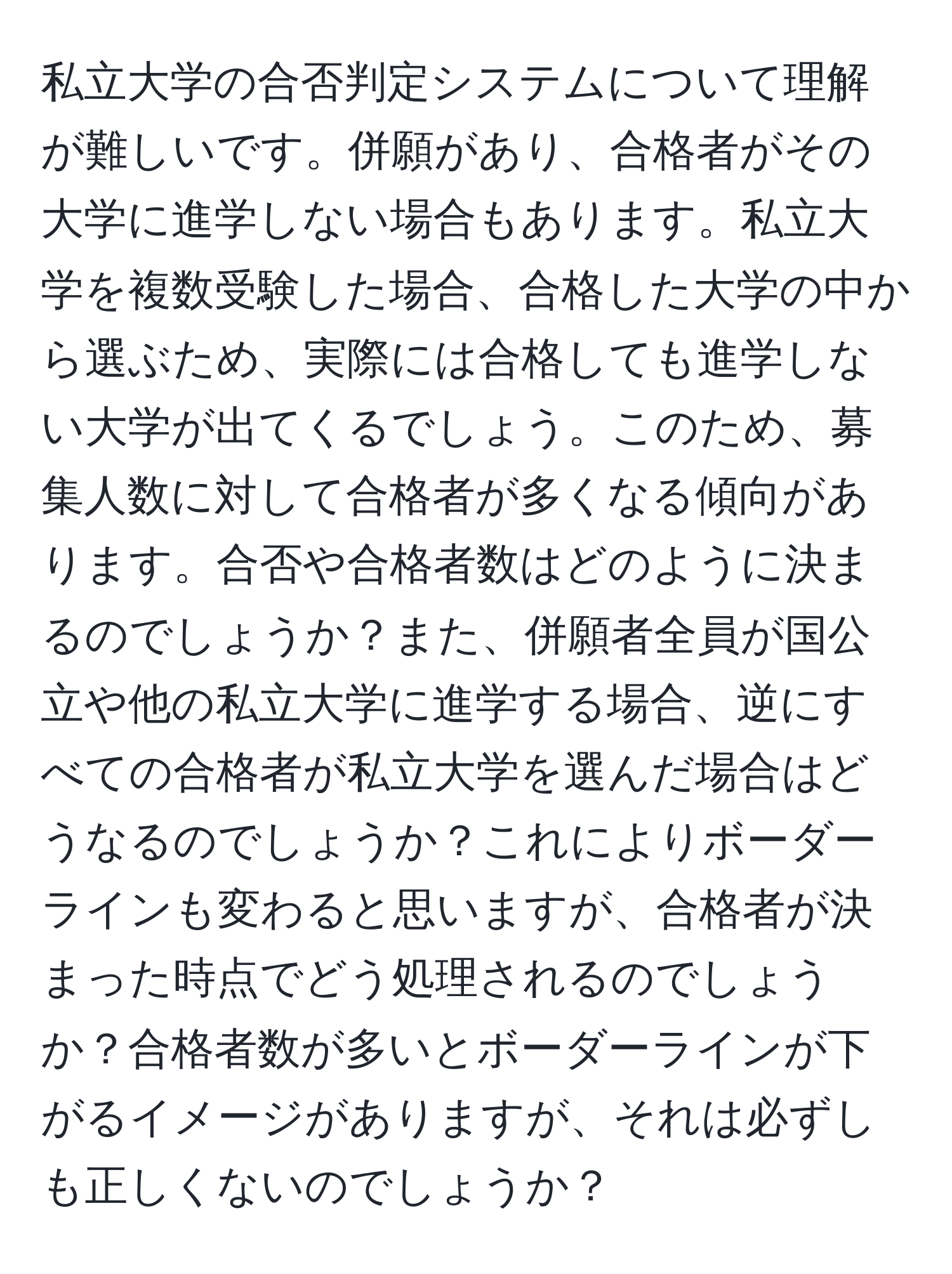 私立大学の合否判定システムについて理解が難しいです。併願があり、合格者がその大学に進学しない場合もあります。私立大学を複数受験した場合、合格した大学の中から選ぶため、実際には合格しても進学しない大学が出てくるでしょう。このため、募集人数に対して合格者が多くなる傾向があります。合否や合格者数はどのように決まるのでしょうか？また、併願者全員が国公立や他の私立大学に進学する場合、逆にすべての合格者が私立大学を選んだ場合はどうなるのでしょうか？これによりボーダーラインも変わると思いますが、合格者が決まった時点でどう処理されるのでしょうか？合格者数が多いとボーダーラインが下がるイメージがありますが、それは必ずしも正しくないのでしょうか？