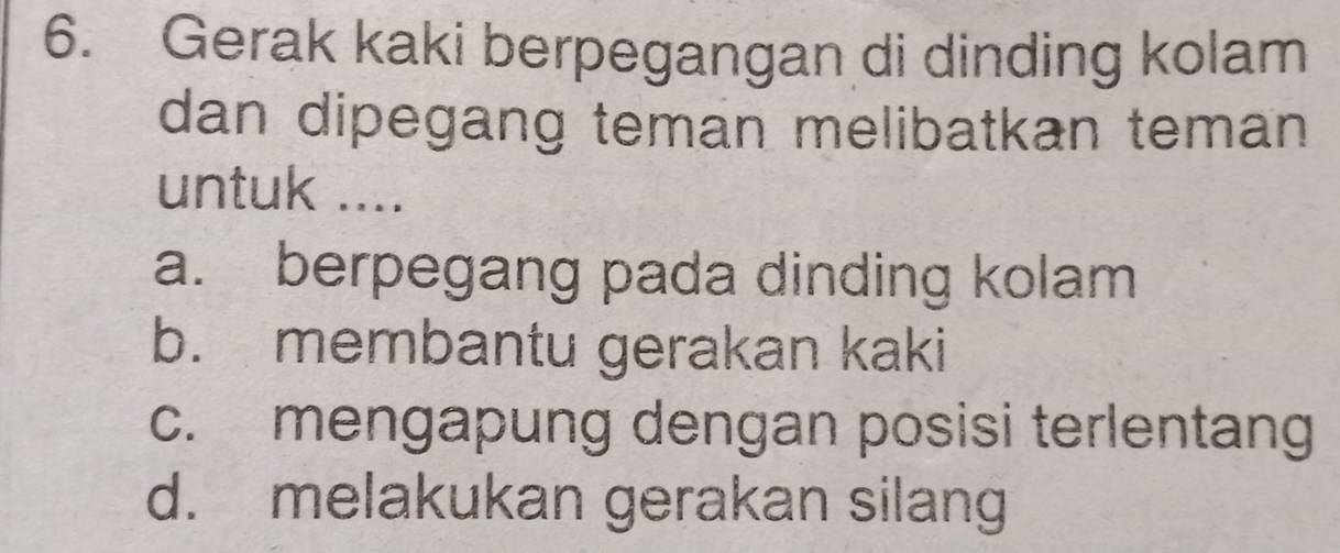 Gerak kaki berpegangan di dinding kolam
dan dipegang teman melibatkan teman 
untuk ....
a. berpegang pada dinding kolam
b. membantu gerakan kaki
c. mengapung dengan posisi terlentang
d. melakukan gerakan silang