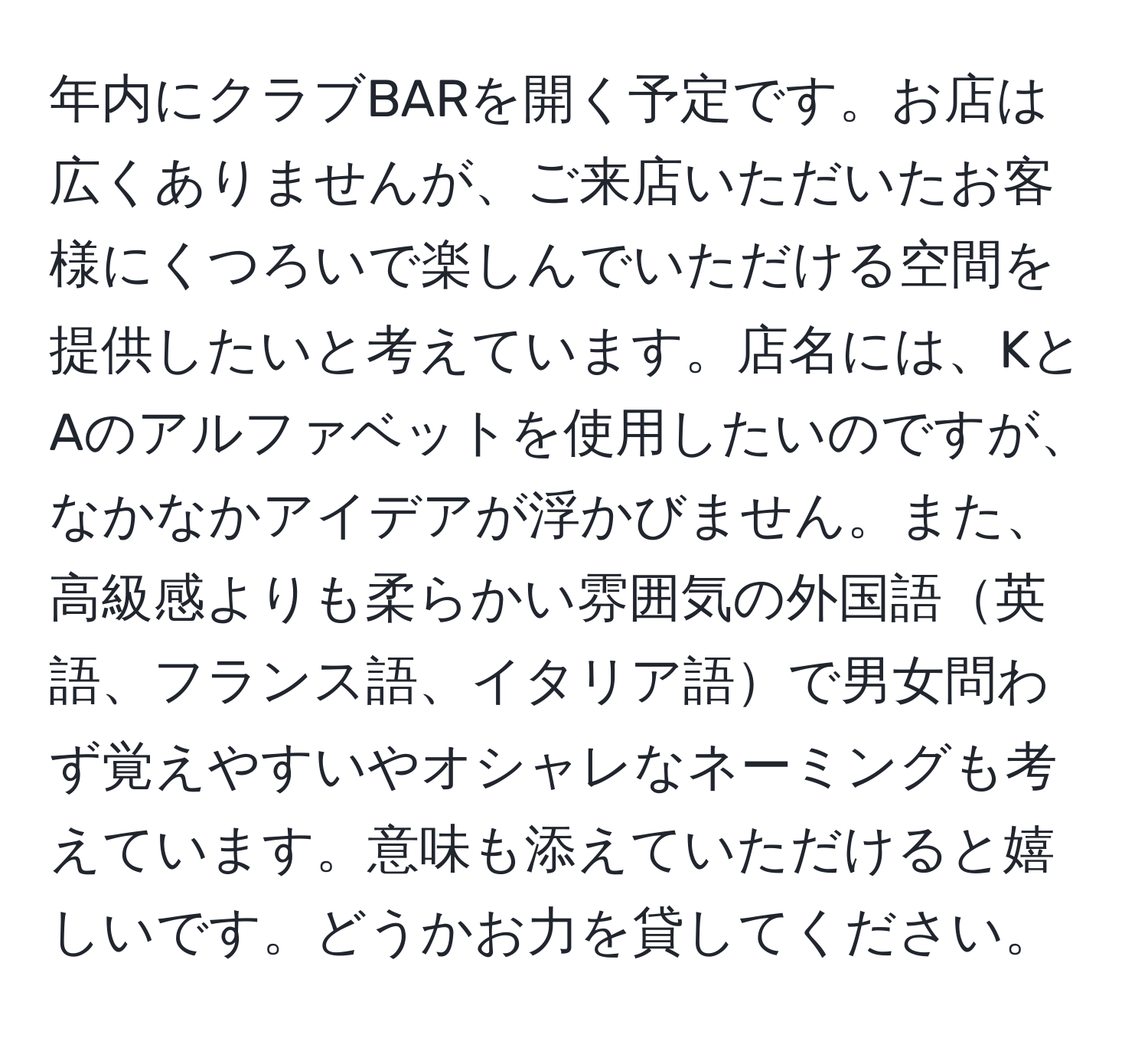 年内にクラブBARを開く予定です。お店は広くありませんが、ご来店いただいたお客様にくつろいで楽しんでいただける空間を提供したいと考えています。店名には、KとAのアルファベットを使用したいのですが、なかなかアイデアが浮かびません。また、高級感よりも柔らかい雰囲気の外国語英語、フランス語、イタリア語で男女問わず覚えやすいやオシャレなネーミングも考えています。意味も添えていただけると嬉しいです。どうかお力を貸してください。