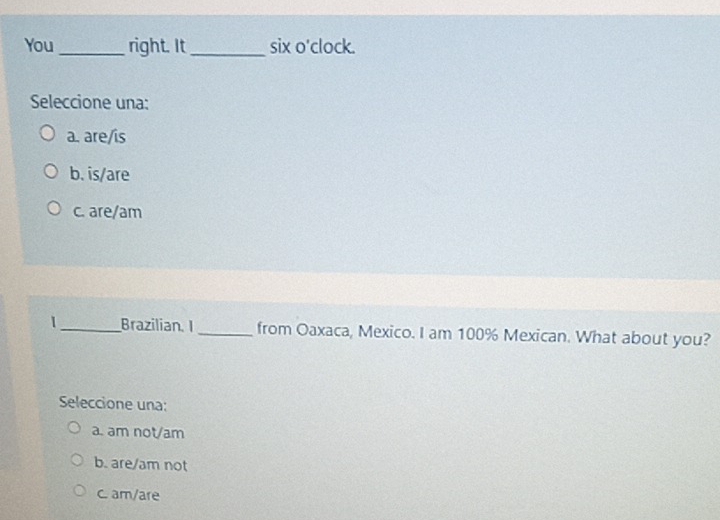 You _right. It_ six o'clock.
Seleccione una:
a. are/is
b. is/are
c. are/am
1_ Brazilian. I _from Oaxaca, Mexico. I am 100% Mexican. What about you?
Seleccione una:
a. am not/am
b. are/am not
C. am/are