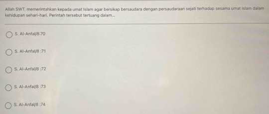 Allah SWT. memerintahkan kepada umat Islam agar bersikap bersaudara dengan persaudaraań sejati terhadap sesama umat Islam dalam
kehidupan sehari-hari. Perintah tersebut tertuanq dalam...
S. Al-Anfall/ 8:70
S. Al-Anfal/ 8 :71
S. Al-Anfal/8 : 72
S. Al-Anfal/B : 73
S. Al-Anfal/ 8 :74