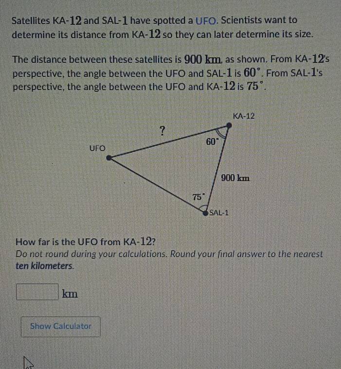 Satellites KA-12 and SAL-1 have spotted a UFO. Scientists want to
determine its distance from KA-12 so they can later determine its size.
The distance between these satellites is 900 km, as shown. From k (A-12 Is
perspective, the angle between the UFO and SAL-1 is 60°. From SAL-1's
perspective, the angle between the UFO and KA-12 is 75°.
How far is the UFO from KA-12?
Do not round during your calculations. Round your final answer to the nearest
ten kilometers.
□ km
Show Calculator