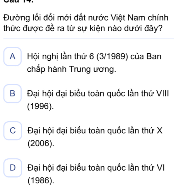 Đường lối đổi mới đất nước Việt Nam chính
thức được đề ra từ sự kiện nào dưới đây?
A Hội nghị lần thứ 6 (3/1989) của Ban
chấp hành Trung ương.
B Đại hội đại biểu toàn quốc lần thứ VIII
(1996).
C Đại hội đại biểu toàn quốc lần thứ X
(2006).
D Đại hội đại biểu toàn quốc lần thứ VI
(1986).