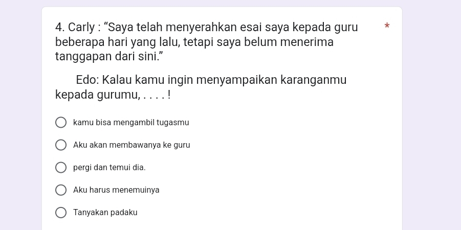 Carly : “Saya telah menyerahkan esai saya kepada guru *
beberapa hari yang lalu, tetapi saya belum menerima
tanggapan dari sini.”
Edo: Kalau kamu ingin menyampaikan karanganmu
kepada gurumu, . . . . !
kamu bisa mengambil tugasmu
Aku akan membawanya ke guru
pergi dan temui dia.
Aku harus menemuinya
Tanyakan padaku