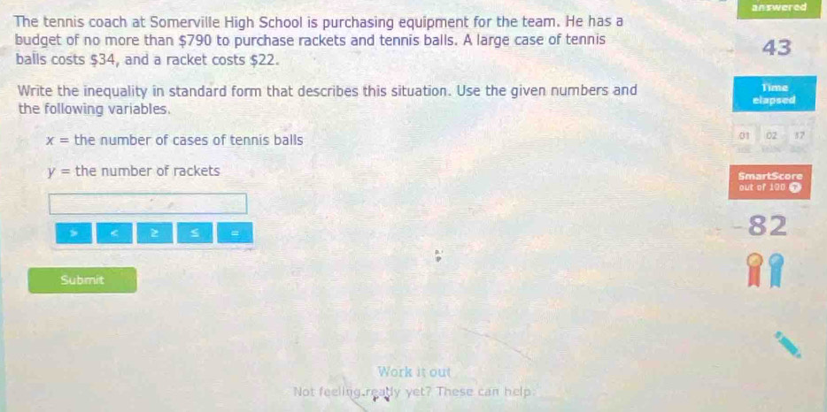 answered 
The tennis coach at Somerville High School is purchasing equipment for the team. He has a 
budget of no more than $790 to purchase rackets and tennis balls. A large case of tennis 
balls costs $34, and a racket costs $22.
43
Write the inequality in standard form that describes this situation. Use the given numbers and Time 
elapsed 
the following variables.
x= the number of cases of tennis balls 
01 02 87
y= the number of rackets SmartScore 
out of 190 T 
> < <tex>z =
-82
Submit 
Work it out 
Not feeling ready yet? These can help.