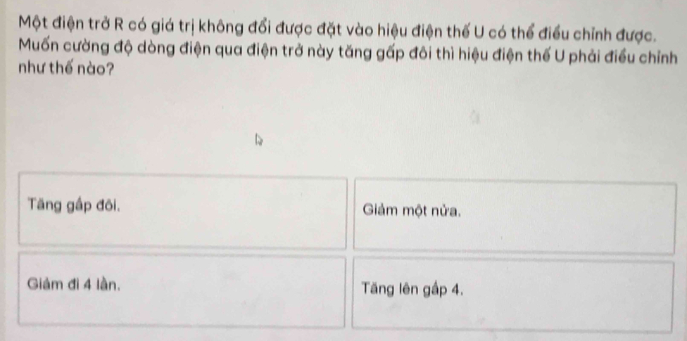 Một điện trở R có giá trị không đổi được đặt vào hiệu điện thế U có thể điều chỉnh được.
Muốn cường độ dòng điện qua điện trở này tăng gấp đôi thì hiệu điện thế U phải điều chỉnh
như thế nào?
Tăng gấp đôi. Giảm một nửa.
Giảm đi 4 lần. Tăng lên gấp 4.