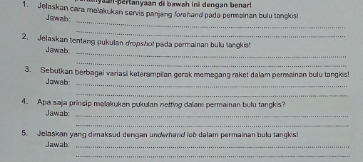 yaan-þertanyaan di bawah ini dengan benarl 
1. Jelaskan cara melakukan servis panjang forehand pada permainan bulu tangkis! 
_ 
Jawab: 
_ 
2. Jelaskan tentang pukulan dropshof pada permainan bulu tangkis! 
Jawab:_ 
_ 
3. Sebutkan berbagai variasi keterampilan gerak memegang raket dalam permainan bulu tangkis! 
Jawab:_ 
_ 
4. Apa saja prinsip melakukan pukulan netting dalam permainan bulu tangkis? 
Jawab:_ 
_ 
5. Jelaskan yang dimaksud dengan underhand lob dalam permainan bulu tangkis! 
Jawab:_ 
_