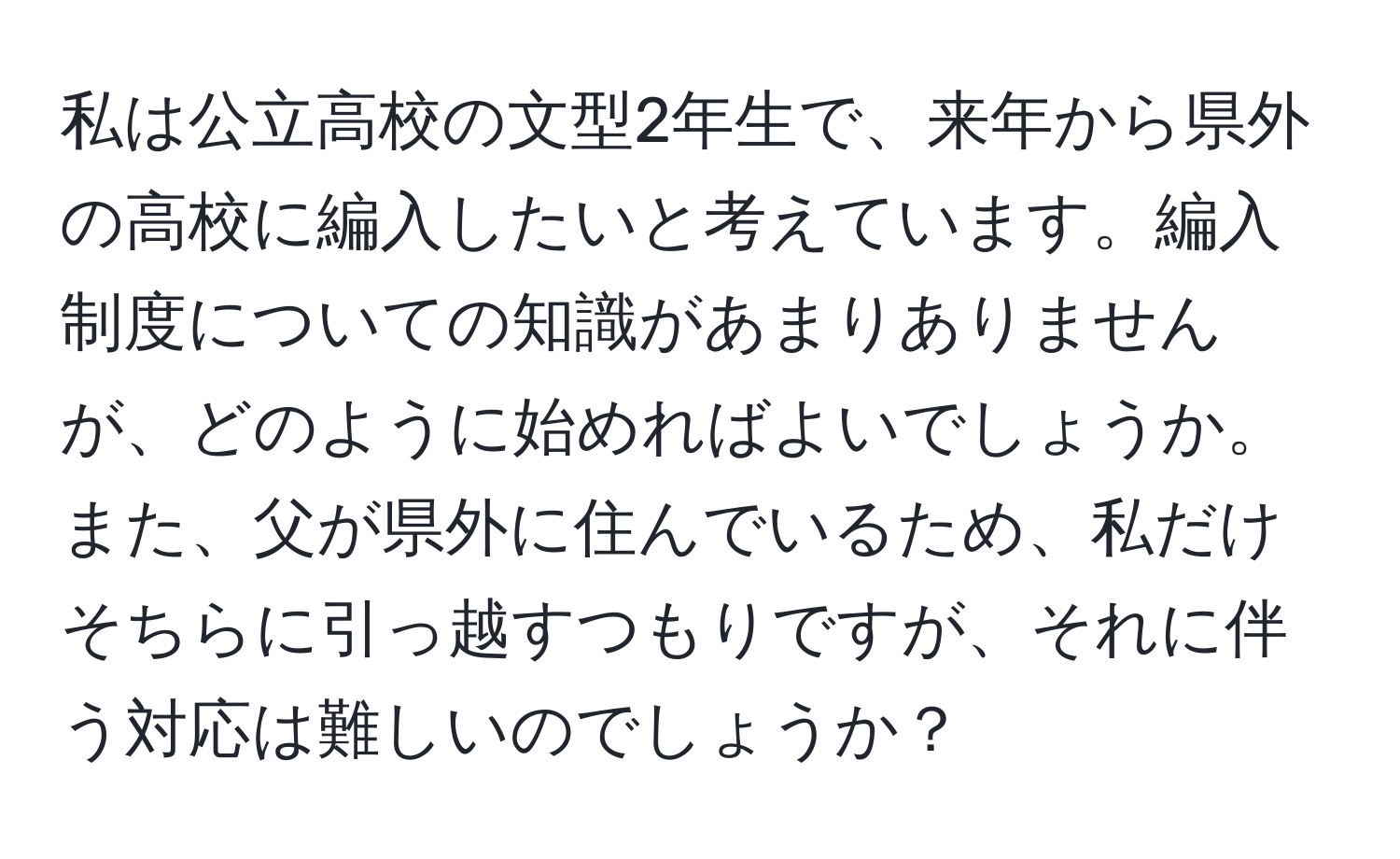 私は公立高校の文型2年生で、来年から県外の高校に編入したいと考えています。編入制度についての知識があまりありませんが、どのように始めればよいでしょうか。また、父が県外に住んでいるため、私だけそちらに引っ越すつもりですが、それに伴う対応は難しいのでしょうか？