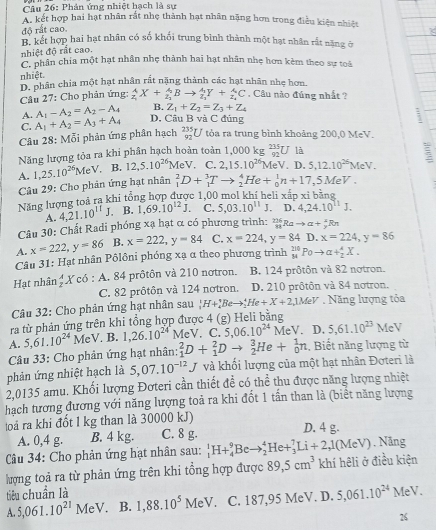 Phân ứng nhiệt hạch là sự
A. kết hợp hai hạt nhân rắt nhẹ thành hạt nhân nặng hơn trong điều kiện nhiệt
độ rất cao.
B. kết hợp hai hạt nhân có số khối trung bình thành một hạt nhân rất năng ở
nhiệt độ rất cao.
C. phân chia một hạt nhân nhẹ thành hai hạt nhân nhẹ hơn kèm theo sự toà
nhiệt. D. phân chia một hạt nhân rất nặng thành các hạt nhân nhẹ hơn.
Câu 27: Cho phản ứng: _z_1^AX+_z_1^ABto _z_1^A_1Y+_z_1^AC. Câu nào đúng nhất ?
A. A_1-A_2=A_2-A_4 B. Z_1+Z_2=Z_3+Z_4
C. A_1+A_2=A_3+A_4 D. Cầu B và C đúng
Câu 28 8: Mỗi phản ứng phân hạch _(92)^(235)U tỏa ra trung bình khoảng 200,0 MeV.
Năng lượng tỏa ra khi phân hạch hoàn toàn 1.000k _(92)^(235)U là
A. 1,25.10^(26) MeV. B. 12,5.10^(26) MeV. C. 2,15.10^(26) MeV. D. 5.12.10^(26)MeV. :
Câu 29: Cho phản ứng hạt nhân _1^(2D+_1^3Tto _2^4He+_0^1n+17,5MeV.
Năng lượng toả ra khi tổng hợp được 1,00 mol khí heli xấp xỉ bằng
A. 4,21.10^11)J. B. 1,69.10^(12)J. C. 5,03.10^(11)J. D. 4,24.10^(11)J.
Câu 30: Chất Radi phóng xạ hạt α có phương trình: _(93)^(216)Rato a+_y^(xRn
A. x=222,y=86 B. x=222,y=84 C. x=224,y=84 D. x=224,y=86
Câu 31: Hạt nhân Pôlôni phóng xạ α theo phương trình _(84)^(210)Poto alpha +_2^4X.
Hạt nhân _2^AX có : A. 84 prôtôn và 210 notron. B. 124 prôtôn và 82 notron.
C. 82 prôtôn và 124 notron. D. 210 prôtôn và 84 notron.
Câu 32: Cho phản ứng hạt nhân sau _3^1H+_4^1Beto _2^4He+X+2,1MeV Năng lượng tỏa
ra từ phản ứng trên khi tổng hợp được 4 (g) Heli bằng
A. 5,61.10^24) MeV. B. 1,26.10^(24^·) MeV. C. 5,06.10^(24)MeV. D, 5,61.10^(23) MeV
Câu 33: Cho phản ứng hạt nhân: _1^(2D+_1^2Dto _2^3He+_0^1n :. Biết năng lượng từ
phản ứng nhiệt hạch là 5,07.10^-12)J J và khối lượng của một hạt nhân Đơteri là
2,0135 amu. Khối lượng Đơteri cần thiết đề có thể thu được năng lượng nhiệt
hạch tương đương với năng lượng toả ra khi đốt 1 tấn than là (biết năng lượng
loá ra khi đốt 1 kg than là 30000 kJ) D. 4 g.
A. 0,4 g. B. 4 kg. C. 8 g.
Câu 34: Cho phản ứng hạt nhân sau: _1^(1H+_4^9Beto _2^4He+_3^7Li+2,1(MeV). Năng
lượng toả ra từ phản ứng trên khi tổng hợp được 89,5cm^3) khí hêli ở điều kiện
tiêu chuẩn là 1,88.10^5MeV. C. 187,95 MeV. D. 5,061.10^(24) AP V.
A. 5,061.10^(21)MeV. B.
26