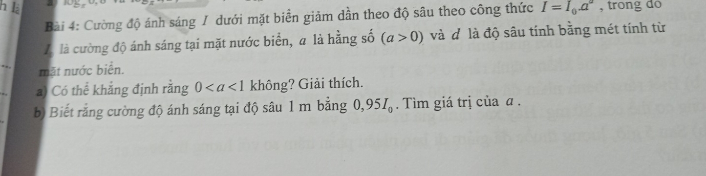 là I=I_0.a^a , trong do 
Bài 4: Cường độ ánh sáng / dưới mặt biển giảm dần theo độ sâu theo công thức 
Là là cường độ ánh sáng tại mặt nước biển, a là hằng số (a>0) và đô là độ sâu tính bằng mét tính từ 
mặt nước biển. 
a) Có thể khẳng định rằng 0 không? Giải thích. 
b) Biết rằng cường độ ánh sáng tại độ sâu 1 m bằng 0,95I_0. Tìm giá trị của α.