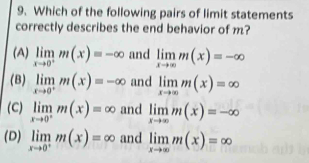 Which of the following pairs of limit statements
correctly describes the end behavior of m?
(A) limlimits _xto 0^+m(x)=-∈fty and limlimits _xto ∈fty m(x)=-∈fty
(B) limlimits _xto 0^+m(x)=-∈fty and limlimits _xto ∈fty m(x)=∈fty
(C) limlimits _xto 0^+m(x)=∈fty and limlimits _xto ∈fty m(x)=-∈fty
(D) limlimits _xto 0^+m(x)=∈fty and limlimits _xto ∈fty m(x)=∈fty