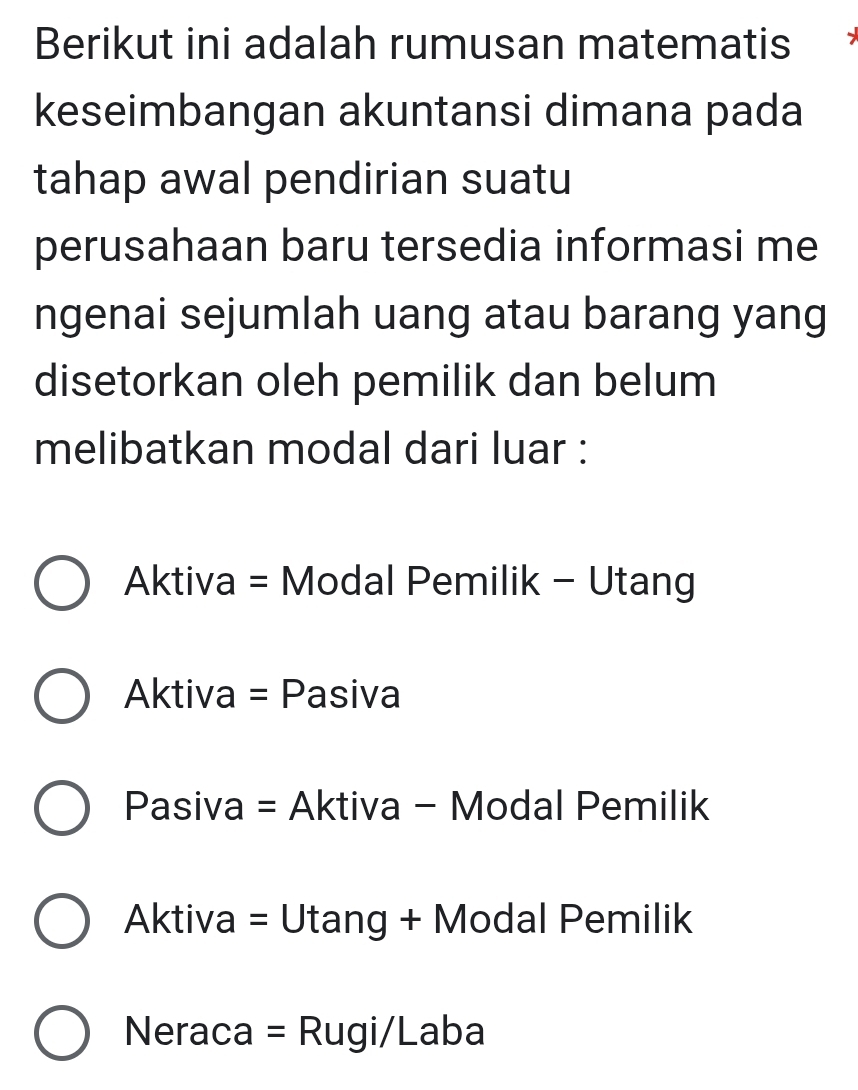 Berikut ini adalah rumusan matematis
keseimbangan akuntansi dimana pada
tahap awal pendirian suatu
perusahaan baru tersedia informasi me
ngenai sejumlah uang atau barang yang
disetorkan oleh pemilik dan belum
melibatkan modal dari luar :
Aktiva = Modal Pemilik - Utang
Aktiva = Pasiva
Pasiva = Aktiva - Modal Pemilik
Aktiva = Utang + Modal Pemilik
Neraca = Rugi/Laba