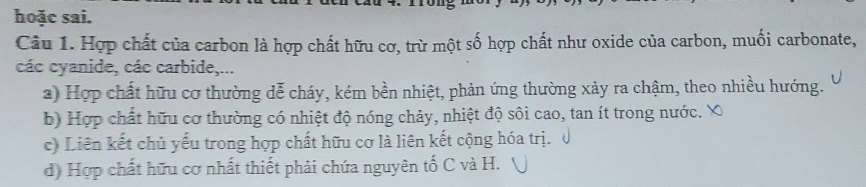 hoặc sai.
Câu 1. Hợp chất của carbon là hợp chất hữu cơ, trừ một số hợp chất như oxide của carbon, muối carbonate,
các cyanide, các carbide,...
a) Hợp chất hữu cơ thường đễ cháy, kém bền nhiệt, phản ứng thường xảy ra chậm, theo nhiều hướng.
b) Hợp chất hữu cơ thường có nhiệt độ nóng chảy, nhiệt độ sôi cao, tan ít trong nước.
c) Liên kết chủ yếu trong hợp chất hữu cơ là liên kết cộng hóa trị.
d) Hợp chất hữu cơ nhất thiết phải chứa nguyên tố C và H.