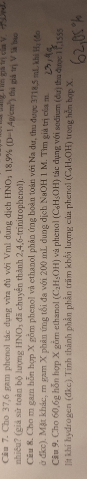 Tăng: Tìm giả trị của V, 
Câu 7. Cho 37,6 gam phenol tác dụng vừa đủ với Vml dung dịch HNO_318,9% (D=1,4g/cm^3) thì giá trị V là bao 
nhiêu? (giả sử toàn bộ lượng HNO_3 đã chuyển thành 2, 4, 6 -trinitrophenol). 
Câu 8. Cho m gam hỗn hợp X gồm phenol và ethanol phản ứng hoàn toàn với Na dư, thu được 3718, 5 mL khí H_2 (do 
ở đkc). Mặt khác, m gam X phản ứng tối đa với 200 mL dung dịch NaOH 1 M. Tìm giá trị của m. 
Câu 9. Cho 60, 6g hỗn hợp X gồm ethanol (C_2H_5OH) và phenol (C_6H_5OH) tác dụng với sodium (dư) thu được 11 1555 
lít khí hydrogen (đkc).Tính thành phần phần trăm khối lượng của phenol (C_6H_5OH) trong hỗn hợp X.