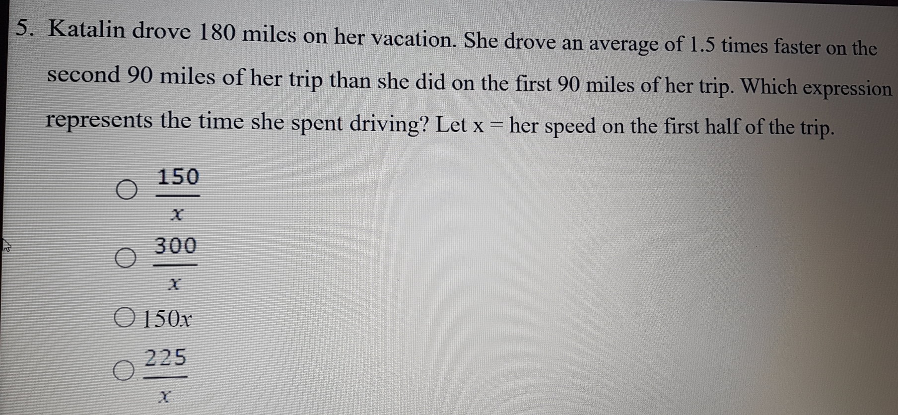 Katalin drove 180 miles on her vacation. She drove an average of 1.5 times faster on the
second 90 miles of her trip than she did on the first 90 miles of her trip. Which expression
represents the time she spent driving? Let x= her speed on the first half of the trip.
 150/x 
 300/x 
150x
 225/x 