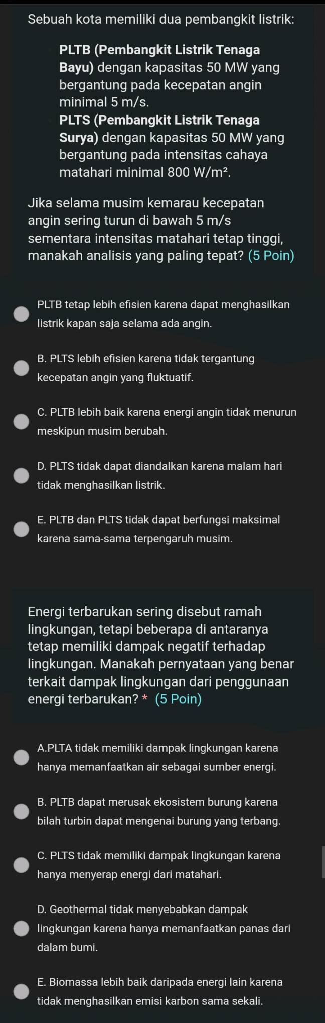 Sebuah kota memiliki dua pembangkit listrik:
PLTB (Pembangkit Listrik Tenaga
Bayu) dengan kapasitas 50 MW yang
bergantung pada kecepatan angin
minimal 5 m/s.
PLTS (Pembangkit Listrik Tenaga
Surya) dengan kapasitas 50 MW yang
bergantung pada intensitas cahaya
matahari minimal 800W/m^2.
Jika selama musim kemarau kecepatan
angin sering turun di bawah 5 m/s
sementara intensitas matahari tetap tinggi,
manakah analisis yang paling tepat? (5 Poin)
PLTB tetap lebih efisien karena dapat menghasilkan
listrik kapan saja selama ada angin.
B. PLTS lebih efisien karena tidak tergantung
kecepatan angin yang fluktuatif.
C. PLTB lebih baik karena energi angin tidak menurun
meskipun musim berubah.
D. PLTS tidak dapat diandalkan karena malam hari
tidak menghasilkan listrik.
E. PLTB dan PLTS tidak dapat berfungsi maksimal
karena sama-sama terpengaruh musim.
Energi terbarukan sering disebut ramah
lingkungan, tetapi beberapa di antaranya
tetap memiliki dampak negatif terhadap
lingkungan. Manakah pernyataan yang benar
terkait dampak lingkungan dari penggunaan
energi terbarukan? * (5 Poin)
A.PLTA tidak memiliki dampak lingkungan karena
hanya memanfaatkan air sebagai sumber energi.
B. PLTB dapat merusak ekosistem burung karena
bilah turbin dapat mengenai burung yang terbang.
C. PLTS tidak memiliki dampak lingkungan karena
hanya menyerap energi dari matahari.
D. Geothermal tidak menyebabkan dampak
lingkungan karena hanya memanfaatkan panas dari
dalam bumi.
E. Biomassa lebih baik daripada energi lain karena
tidak menghasilkan emisi karbon sama sekali.