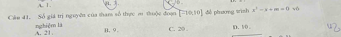 A. 1. B. 3. C 0.
Câu 41. Số giá trị nguyên của tham số thực m thuộc đoạn [-10;10] đề phương trình x^2-x+m=0 vô
nghiệm là C. 20.
A. 21. D. 10.
B. 9.