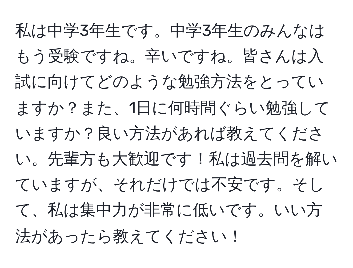 私は中学3年生です。中学3年生のみんなはもう受験ですね。辛いですね。皆さんは入試に向けてどのような勉強方法をとっていますか？また、1日に何時間ぐらい勉強していますか？良い方法があれば教えてください。先輩方も大歓迎です！私は過去問を解いていますが、それだけでは不安です。そして、私は集中力が非常に低いです。いい方法があったら教えてください！