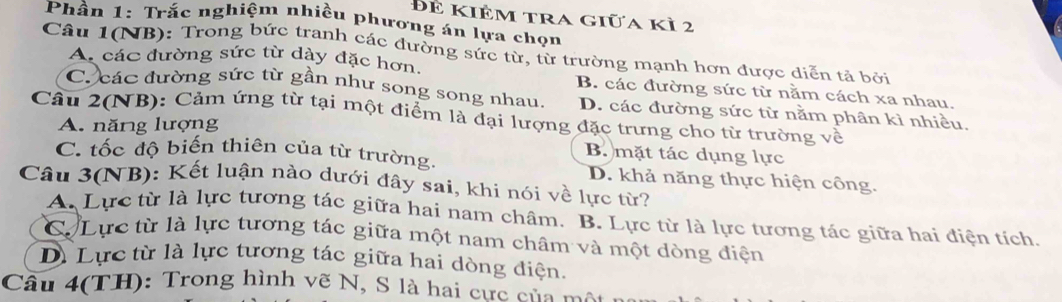 Để kiÊm tra giữa kì 2
Phần 1: Trắc nghiệm nhiều phương án lựa chọn
Câu 1(NB): Trong bức tranh các đường sức từ, từ trường mạnh hơn được diễn tả bởi
A các đường sức từ dày đặc hơn.
B. các đường sức từ nằm cách xa nhau.
C. các đường sức từ gần như song song nhau, D. các đường sức từ nằm phân kì nhiều.
Câu 2(NB): Cảm ứng từ tại một điểm là đại lượng đặc trưng cho từ trường về
A. năng lượng
B. mặt tác dụng lực
C. tốc độ biến thiên của từ trường. D. khả năng thực hiện công.
Câu 3(NB): Kết luận nào dưới đây sai, khi nói về lực từ?
A. Lực từ là lực tương tác giữa hai nam châm. B. Lực từ là lực tương tác giữa hai điện tích
C. Lực từ là lực tương tác giữa một nam châm và một dòng điện
D. Lực từ là lực tương tác giữa hai dòng điện.
Câu 4(TH): Trong hình vẽ N, S là hai cực của mô