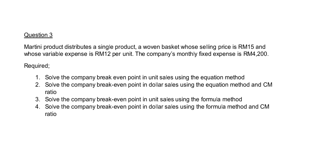 Martini product distributes a single product, a woven basket whose selling price is RM15 and 
whose variable expense is RM12 per unit. The company's monthly fixed expense is RM4,200. 
Required; 
1. Solve the company break even point in unit sales using the equation method 
2. Solve the company break-even point in dollar sales using the equation method and CM
ratio 
3. Solve the company break-even point in unit sales using the formula method 
4. Solve the company break-even point in dollar sales using the formula method and CM
ratio