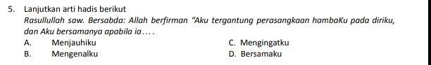 Lanjutkan arti hadis berikut
Rasullullah saw. Bersabda: Allah berfirman “Aku tergantung perasangkaan hambaKu pada diriku,
dan Aku bersamanya apabila ia ... .
A. Menjauhiku C. Mengingatku
B. Mengenalku D. Bersamaku