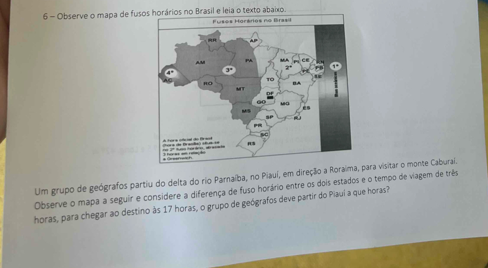 Observe o mapa de fusono Brasil e leia o texto abaixo. 
Um grupo de geógrafos partiu do delta do rio Parnaíba, no Piauí, em direção a Roraimapara visitar o monte Caburaí. 
Observe o mapa a seguir e considere a diferença de fuso horário entre os dois estados e o tempo de viagem de três 
horas, para chegar ao destino às 17 horas, o grupo de geógrafos deve partir do Piauí a que horas?