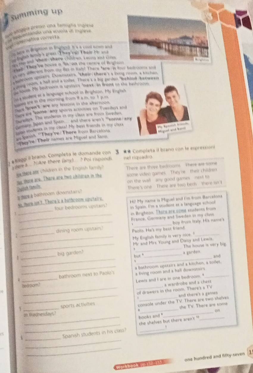 summing up
Loge belgga presio una famigla inglese
C a  tegientándo una xcuola de inglese
a Finemativa correrta
n lere in Brgation in Erghnd. It s a cool wown and
fo dsh liniy's greas. They'rey Their th and
y be  and " their, there children. Leona and cot
Thl They've house a "in  on the centre of Brighton
as n deferent from me flat in haly! There "are  is four badrooms and
yenroom upslairs. Downtairs, "their, there's a living room, a kitchen
xoiing room, a hall and a colles. There's a big garden 9ehind / between
ga soos. My bedroom a upstairs "next/ in frant to the bathroom
ts  modent at a language school in Brighton. My Englsh
baon ate in the morning from il a m. to I p.n
There faren't/ are any fessom in the afternoon.
sure ale "some/ any sports activities on Tuesdays and
Deredos. The students in my class are from Sweden.
cummany, Jpan and Span. and there aren't " some I any
t ge ments in my claaa! My best frends in my chas
Pty Rpantsh Isresife
we Sanih. 'They're : There from Barcelona
Migusl wat Rendd
They 're Their names are Miguel and Sant
5 * Aggi il brano. Completa le domande con 5 ** Completa il brano con le espressioni
adere a. .. ?.Are there (any).... ? Poi rispondi. nel riquadro.
le ther aa children in the English family? There are three bedrooms There are some
las, there are There are two children in the some viden games They're  their children
on the wall  - any good games - - next to 
Wthroom downstairs？ There's one There are two beds There isn' t
_
se there isn't. There's a bathroom upstairs. Hi! My name is Miguel and I'm from Barcelons
four bedrooms upstairs? in Spain. I'm a student at a language school
_1
in Brighton. There are some students from
_
France. Germany and Sweden in my claxs
_
boy from Italy. His name's
_
dining room upstairs? Paolo. He's my best friend.
_1
My English family is very nice."_
_
1 _big garden?_
_
Mr and Mrs Young and Daisy and Lewis.
The house is very big.
_
but _a garden
and
_bathroom next to Paolo's a bathroom upstairs and a kitchen, a toilet.
a living room and a hall downstairs 
_
Lewis and I are in one bedroom."
bedroom?
a wardrobe and a chest
e
_of drawers in the room. There's a TV
_1 _and there's a games
_
sports activitie
console under the TV. There are two shelves
the TV. There are some
_
on Wednesdays?
books and ._ _on
_
the shelves but there aren't '
_i
Spanish students in his class?_
`
_
_
_
Workbook, Do 192-133 one hundred and fifty-seven [1