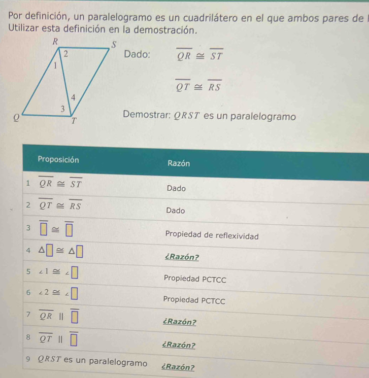 Por definición, un paralelogramo es un cuadrilátero en el que ambos pares de l 
Utilizar esta definición en la demostración. 
Dado: overline QR≌ overline ST
overline QT≌ overline RS
Demostrar: QRST es un paralelogramo 
Proposición Razón 
1 overline QR≌ overline ST
Dado 
2 overline QT≌ overline RS
Dado 
3 overline □ ≌ overline □ 
Propiedad de reflexividad 
4 △ □ ≌ △ □
¿Razón? 
5 ∠ 1≌ ∠ □ Propiedad PCTCC 
6 ∠ 2≌ ∠ □
Propiedad PCTCC 
7 overline QRparallel overline □ 
¿Razón? 
8 overline QTparallel overline □ 
¿Razón? 
9 QRST es un paralelogramo ¿Razón?