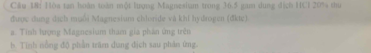 Hòa tan hoàn toàn một lượng Magnesium trong 36.5 gam dung địch HCl 20% thư 
được dung địch muối Magnesium chloride và khí hydrogen (đkte) 
a. Tính lượng Magnesium tham gia phân ứng trên 
b. Tính nồng độ phần trăm dung địch sau phân ứng.