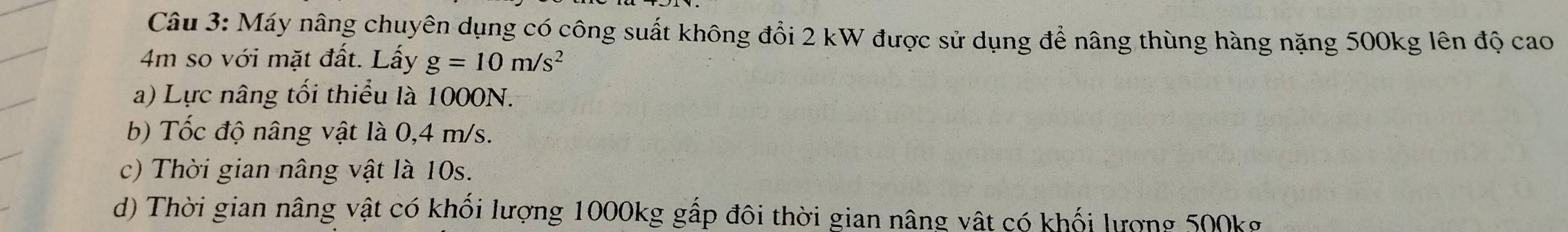 Máy nâng chuyên dụng có công suất không đổi 2 kW được sử dụng để nâng thùng hàng nặng 500kg lên độ cao
4m so với mặt đất. Lấy g=10m/s^2
a) Lực nâng tối thiểu là 1000N. 
b) Tốc độ nâng vật là 0,4 m/s. 
c) Thời gian nâng vật là 10s. 
d) Thời gian nâng vật có khối lượng 1000kg gấp đôi thời gian nâng vật có khối lượng 500kg