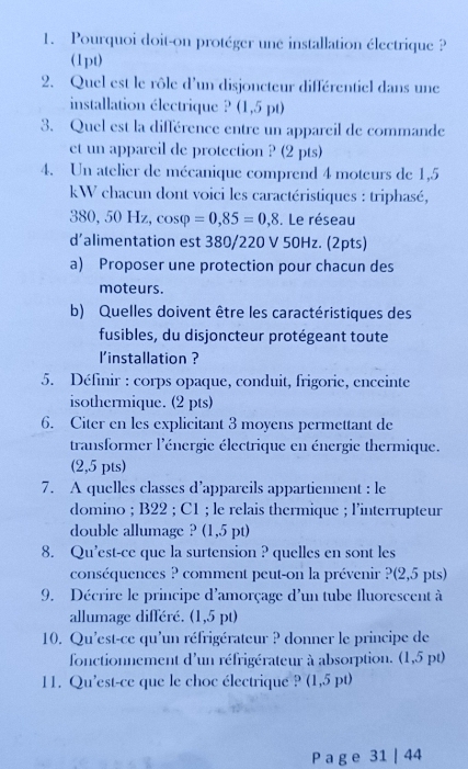 Pourquoi doit-on protéger une installation électrique ? 
(1pt) 
2. Quel est le rôle d'un disjoncteur différentiel dans une 
installation électrique ? (1,5) t) 
3. Quel est la différence entre un appareil de commande 
et un appareil de protection ? (2 pts) 
4. Un atelier de mécanique comprend 4 moteurs de 1,5
kW chacun dont voici les caractéristiques : triphasé,
38( , 50 Hz, cosφ =0,85=0,8. Le réseau 
d’alimentation est 380/220 V 50Hz. (2pts) 
a) Proposer une protection pour chacun des 
moteurs. 
b) Quelles doivent être les caractéristiques des 
fusibles, du disjoncteur protégeant toute 
l'installation ? 
5. Définir : corps opaque, conduit, frigorie, enceinte 
isothermique. (2 pts) 
6. Citer en les explicitant 3 moyens permettant de 
transformer l'énergie électrique en énergie thermique. 
(2,5 pts) 
7. A quelles classes d’appareils appartiennent : le 
domino ; B22; C1; le relais thermique ; l'interrupteur 
double allumage ? (1,5 pt) 
8. Qu’est-ce que la surtension ? quelles en sont les 
conséquences ? comment peut-on la prévenir ?(2,5 pts) 
9. Décrire le principe d'amorçage d'un tube fluorescent à 
allumage différé. (1,5 pt) 
10. Qu'est-ce qu'un réfrigérateur ? donner le principe de 
fonctionnement d'un réfrigérateur à absorption. (1,5 pt) 
11. Qu'est-ce que le choc électrique ? (1,5 pt) 
P a g e 31 | 44