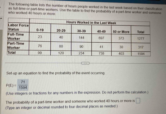 The following table lists the number of hours people worked in the last week based on their classification 
as full-time or part-time workers. Use the table to find the probability of a part-time worker and someone 
who worked 40 hours or more. 
Set-up an equation to find the probability of the event occurring.
P(E)= 71/1594 
(Use integers or fractions for any numbers in the expression. Do not perform the calculation.) 
The probability of a part-time worker and someone who worked 40 hours or more is □
(Type an integer or decimal rounded to four decimal places as needed.)