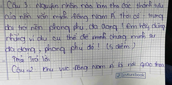 Cau 3: Nauyen nhán nào lim eho cac thánB fuu 
cūg nén ván minh Dóng Nám A thài cóf trung 
dai tro nen phong phy, da dang ! em hay dung 
nhing vi du cu thè dè chung minB su 
da dang, phong phy do! (s ohèm) 
Trá lài 
Cau Z Chu vuc fōng Nam A lq nǎi qiao thoa