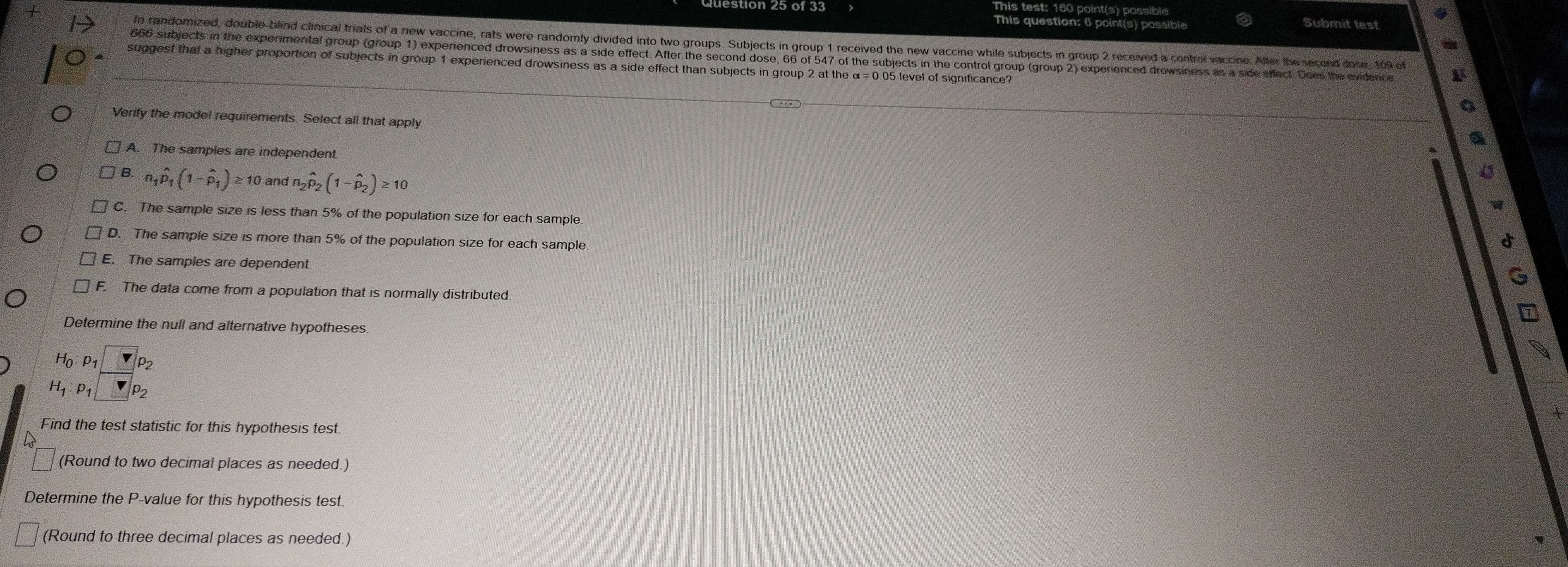 tion 25 of 33
This question: 6 point( ossible
Submit test
In randomized, double-blind clinical trials of a new vaccine, rats were randomly divided into two groups. Subjects in group 1 received the new vaccine while subjects in group 2 received a control vaccine. After the second dose, t0 s
666 subjects in the experimental group (group 1) experienced drowsiness as a side effect. After the second dose, 66 of 547 of the subjects in the control group (group 2) experienced drowsiness as a side effect. Does the evidence
suggest that a higher proportion of subjects in group 1 experienced drowsiness as a side effect than subjects in group 2 at the α=0.05 level of significance?
Verify the model requirements. Select all that apply
A. The samples are independent
B. n_1hat p_1(1-hat p_1)≥ 10 and n_2hat p_2(1-hat p_2)≥ 10
C. The sample size is less than 5% of the population size for each sample
D. The sample size is more than 5% of the population size for each sample.
et
E. The samples are dependent
G
F. The data come from a population that is normally distributed
7
Determine the null and alternative hypotheses.
H_0:p_1
H_1:p_1 P2
Find the test statistic for this hypothesis test.
(Round to two decimal places as needed.)
Determine the P -value for this hypothesis test
(Round to three decimal places as needed.)