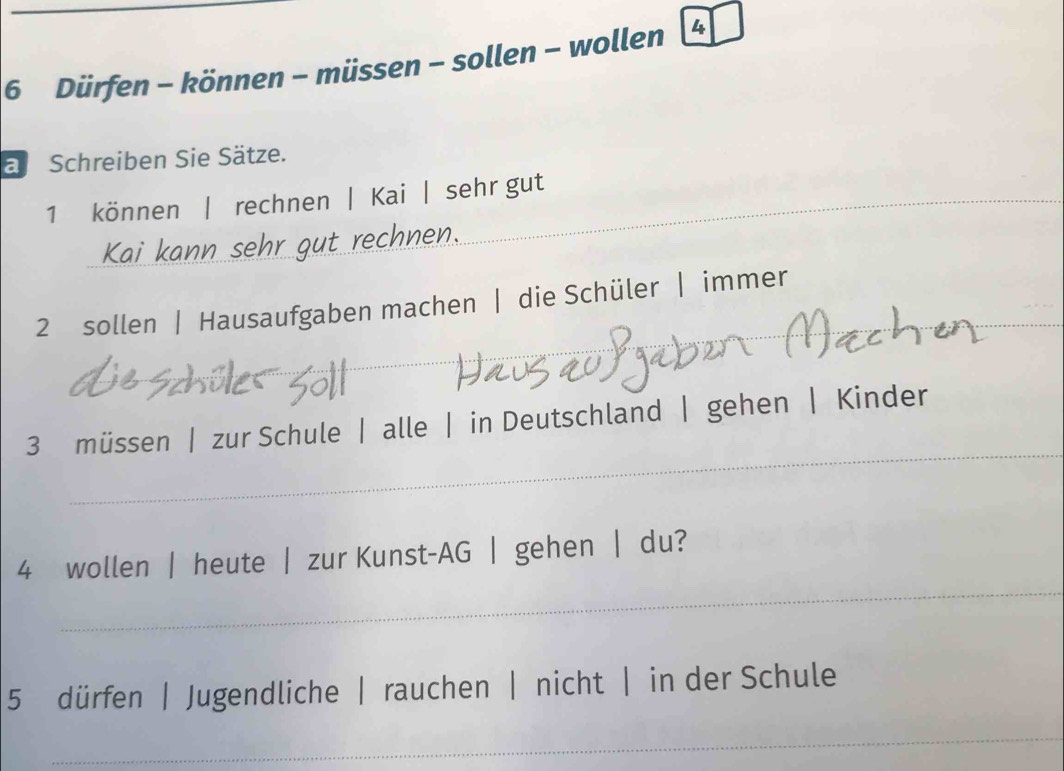 Dürfen - können - müssen - sollen - wollen 4 
a Schreiben Sie Sätze. 
1 können | rechnen | Kai | sehr gut 
_ 
Ka kann sehr gut rechnen . 
_ 
2 sollen | Hausaufgaben machen | die Schüler | immer_ 
_ 
_ 
_ 
3 müssen | zur Schule | alle | in Deutschland | gehen | Kinder 
_ 
4 wollen | heute | zur Kunst-AG | gehen | du? 
5 dürfen | Jugendliche | rauchen | nicht | in der Schule 
_