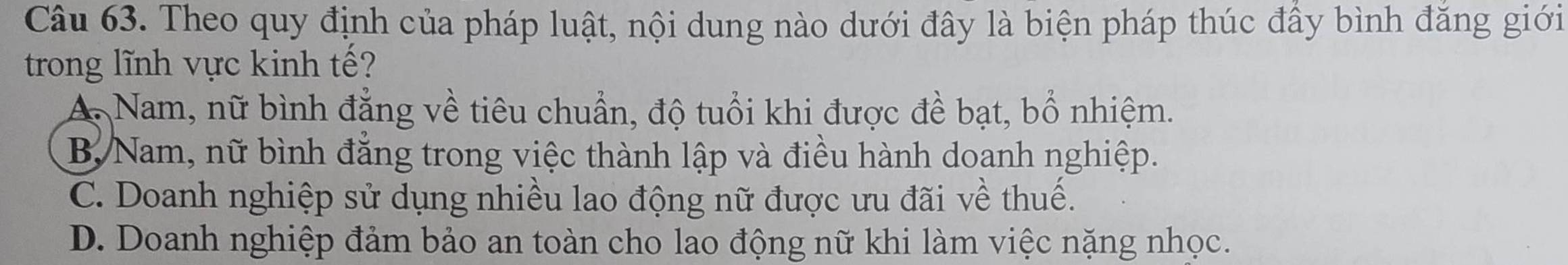 Theo quy định của pháp luật, nội dung nào dưới đây là biện pháp thúc đầy bình đăng giới
trong lĩnh vực kinh tế?
A. Nam, nữ bình đẳng về tiêu chuẩn, độ tuổi khi được đề bạt, bổ nhiệm.
B, Nam, nữ bình đẳng trong việc thành lập và điều hành doanh nghiệp.
C. Doanh nghiệp sử dụng nhiều lao động nữ được ưu đãi về thuế.
D. Doanh nghiệp đảm bảo an toàn cho lao động nữ khi làm việc nặng nhọc.