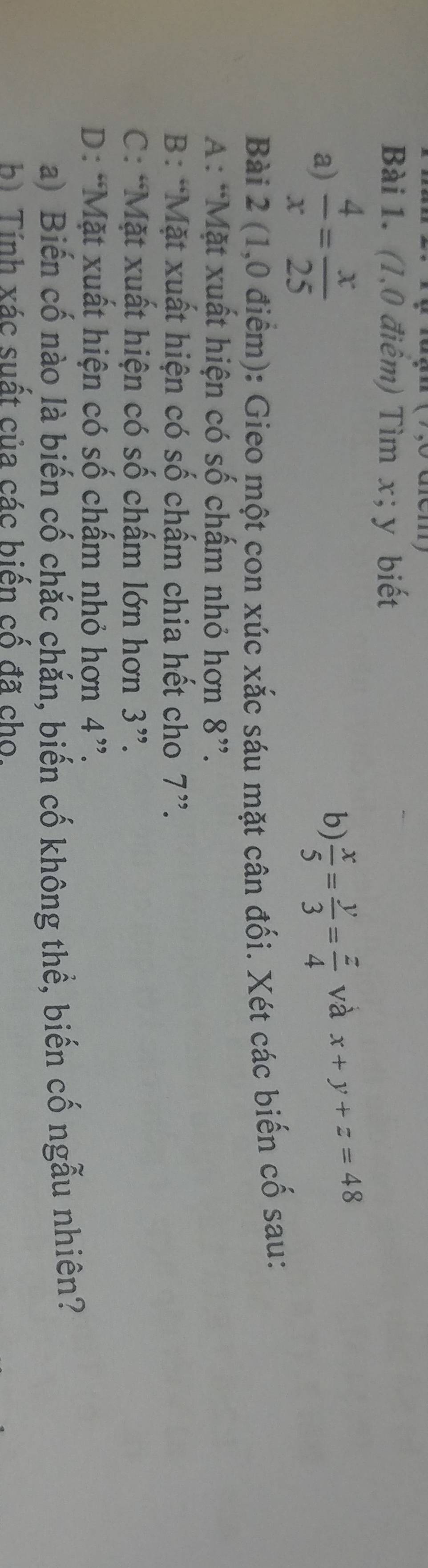 (1,0 điêm) Tìm x; y biết
a)  4/x = x/25  b)  x/5 = y/3 = z/4  và x+y+z=48
Bài 2 (1,0 điểm): Gieo một con xúc xắc sáu mặt cân đối. Xét các biến cố sau:
A: “Mặt xuất hiện có số chấm nhỏ hơn 8 ”.
B: “Mặt xuất hiện có số chấm chia hết cho 7 ”.
C: “Mặt xuất hiện có số chấm lớn hơn 3 ”.
D: “Mặt xuất hiện có số chấm nhỏ hơn 4 ”.
a) Biến cố nào là biến cố chắc chắn, biến cố không thể, biến cố ngẫu nhiên?
b) Tính xác suất của các biến cố đã cho.