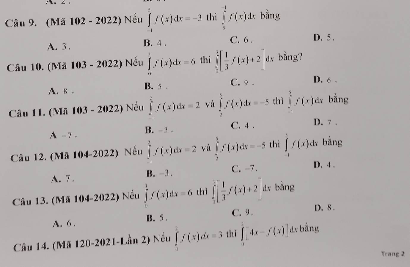 2 .
Câu 9. (Mã 102 - 2022) Nếu ∈tlimits _(-1)^5f(x)dx=-3 thì ∈tlimits _5^((-1)f(x)dx bằng
A. 3 . B. 4 . C. 6 .
D. 5 .
Câu 10. (Mã 103 - 2022) Nếu ∈tlimits _0^1f(x)dx=6 thì ∈tlimits _0^1[frac 1)3f(x)+2]dx bằng?
A. 8 . B. 5 .
C. 9 . D. 6 .
Câu 11. (Mã 103 - 2022) Nếu ∈tlimits _(-1)^2f(x)dx=2 và ∈tlimits _2^(5f(x)dx=-5 thì ∈tlimits _(-1)^5f(x)dx bằng
C. 4 .
D. 7 .
A -7 .
B. - 3 .
Câu 12. (Mã 104-2022) Nếu ∈tlimits _(-1)^2f(x)dx=2 và ∈tlimits _2^5f(x)dx=-5 thì ∈tlimits _(-1)^1f(x)dx bằng
D. 4 .
A. 7 . B. -3 .
C. -7 .
Câu 13. (Mã 104-2022) Nếu ∈tlimits _0^1f(x)dx=6 thì ∈tlimits _0^1[frac 1)3f(x)+2]dx bằng
A. 6 . B. 5 .
C. 9 .
D. 8 .
Câu 14. (Mã 120-2021-Lần 2) Nếu ∈tlimits _0^2f(x)dx=3 thì ∈tlimits _0^2[4x-f(x)]dx bằng
Trang 2