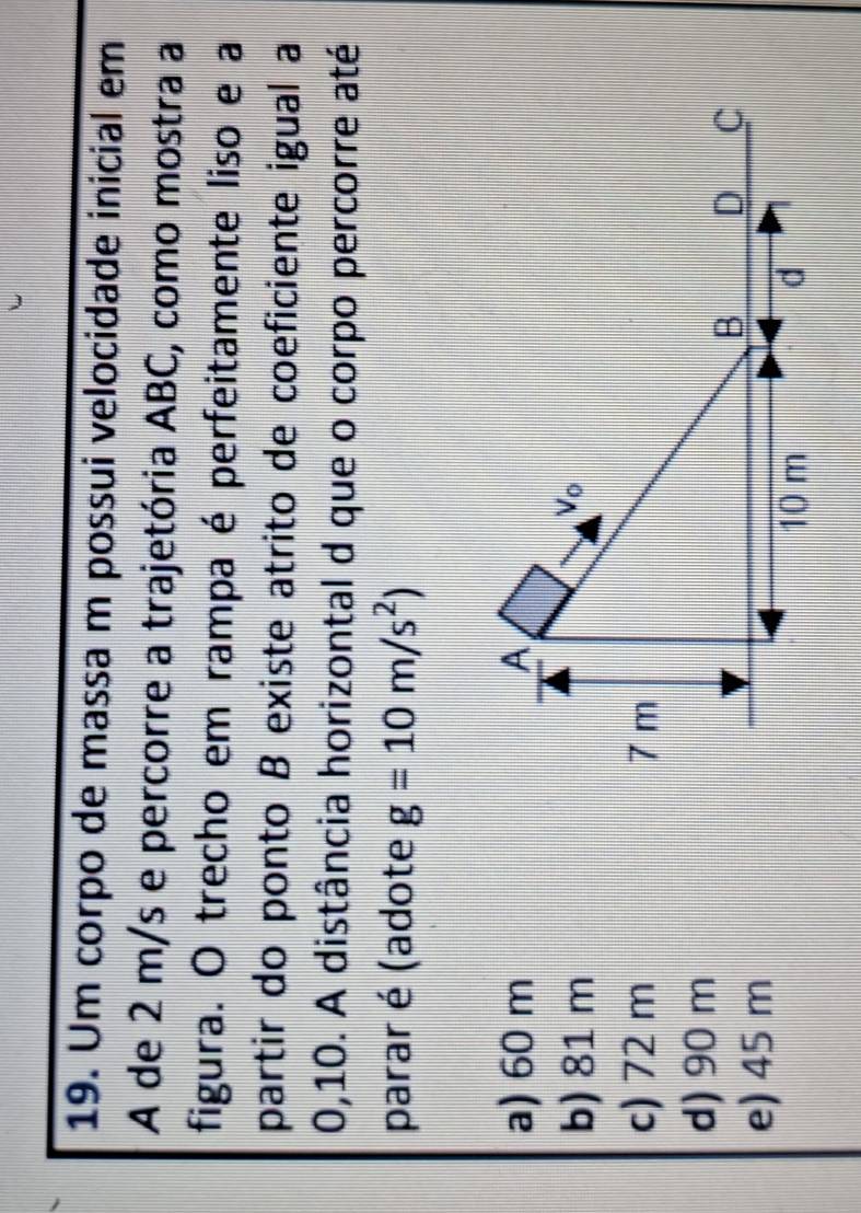 Um corpo de massa m possui velocidade inicial em
A de 2 m/s e percorre a trajetória ABC, como mostra a
figura. O trecho em rampa é perfeitamente liso e a
partir do ponto B existe atrito de coeficiente igual a
0,10. A distância horizontal d que o corpo percorre até
parar é (adote g=10m/s^2)
a) 60 m
b) 81 m
c) 72 m
d) 90 m
e) 45 m