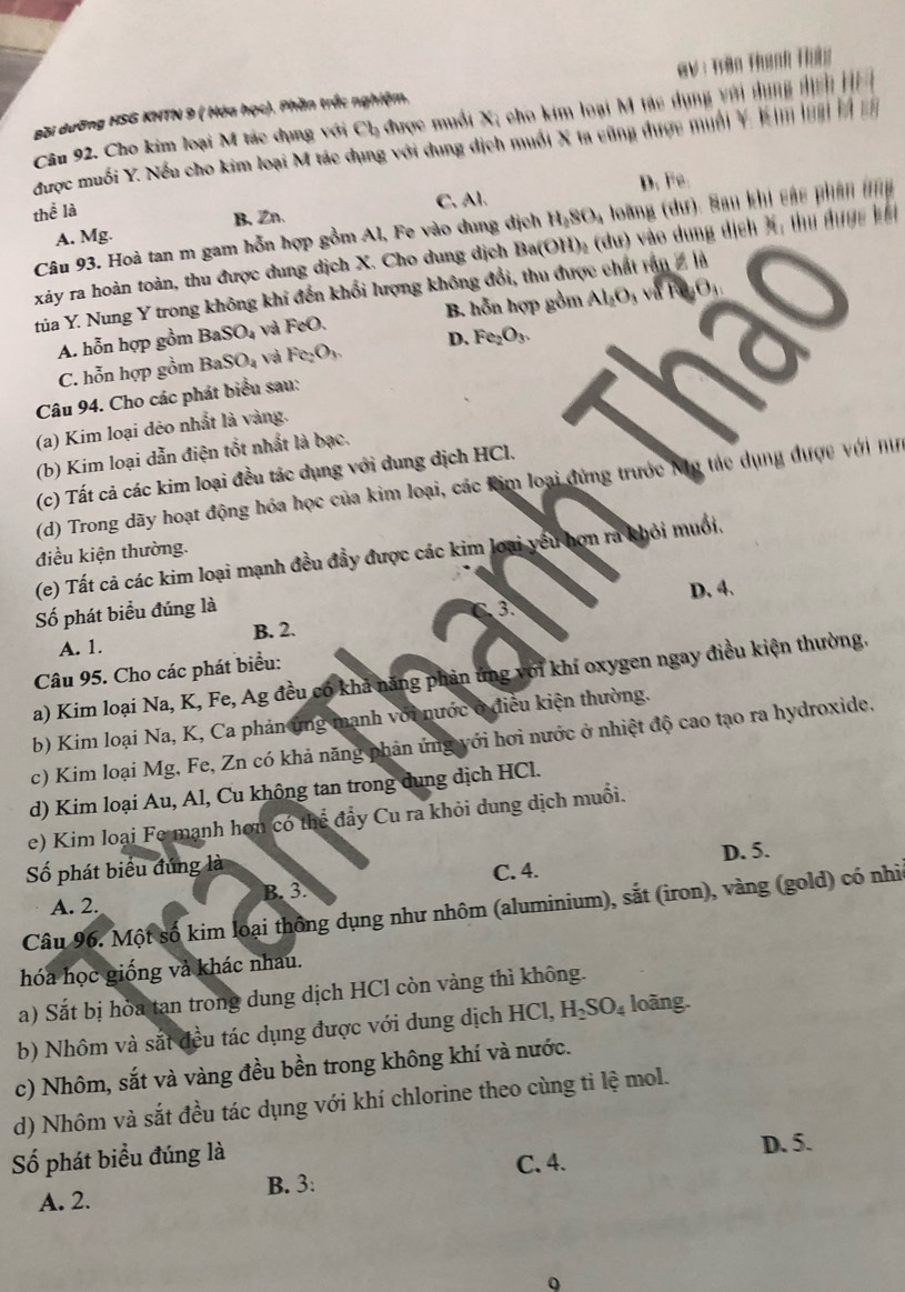 BBi dưỡng HSG KHTN 9 ( Hóa học). Phần trắc nghiệm. GV :Trần Thành Thứg
Câu 92. Cho kim loại M tác dụng với Ch được muối X; cho kim loại M tác dụng với dụng dicn H 
được muối Y. Nếu cho kim loại M tác dụng với dung dịch muối X ta cũng được muối Y. kim loại là c
thể là
C. Al. D. Fe
Câu 93. Hoà tan m gam hỗn hợp gồm Al, Fe vào dung dịch H_2SO_4 loàng (dư): Sau khi sác phân ứng
A. Mg. B.Zn.
xảy ra hoàn toàn, thu được dung dịch X. Cho dung dịch Ba(O) D :  (dư) vào dung dịch X; thư được kết
tủa Y. Nung Y trong không khi đến khổi lượng không đổi, thu được chất rấn 2 là
A. hỗn hợp gồm BaSO_4 và FeO B. hỗn hợp gồm Al_2O_3 _3O_4
C. hỗn hợp gồm BaSO_4 và Fe_2O_3 D. Fe_2O_3.
Câu 94. Cho các phát biểu sau:
(a) Kim loại dẻo nhất là vàng.
(b) Kim loại dẫn điện tốt nhất là bạc.
(c) Tất cả các kim loại đều tác dụng với dung dịch HCl.
(d) Trong dãy hoạt động hóa học của kim loại, các kim loại đứng trước Mỹ tác dụng được với n
điều kiện thường.
(e) Tất cả các kim loại mạnh đều đầy được các kim loại yêu hơn ra khỏi muối.
D. 4.
Số phát biểu đúng là
A. 1. B. 2.
Câu 95. Cho các phát biểu:
a) Kim loại Na, K, Fe, Ag đều có khả năng phản ứng với khí oxygen ngay điều kiện thường.
b) Kim loại Na, K, Ca phản ứng mạnh với nước ở điều kiện thường.
c) Kim loại Mg, Fe, Zn có khả năng phản ứng với hơi nước ở nhiệt độ cao tạo ra hydroxide,
d) Kim loại Au, Al, Cu không tan trong dung dịch HCl.
e) Kim loại Fe mạnh hơn có thể đẩy Cu ra khỏi dung dịch muồi.
Số phát biểu đúng là
A. 2. B. 3. C. 4. D. 5.
Câu 96. Một số kim loại thông dụng như nhôm (aluminium), sắt (iron), vàng (gold) có nhì
hóa học giống và khác nhau.
a) Sắt bị hòa tan trong dung dịch HCl còn vàng thì không.
b) Nhôm và sắt đều tác dụng được với dung dịch HCl, H_2SO_4 loàng.
c) Nhôm, sắt và vàng đều bền trong không khí và nước.
d) Nhôm và sắt đều tác dụng với khí chlorine theo cùng ti lệ mol.
Số phát biểu đúng là D. 5.
A. 2. B. 3: C. 4.
Q