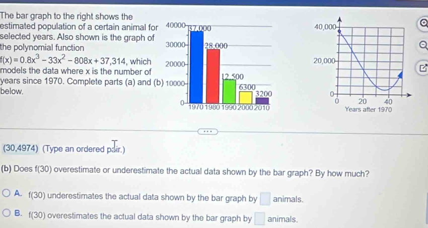 The bar graph to the right shows the
estimated population of a certain animal for
selected years. Also shown is the graph of
the polynomial function
f(x)=0.8x^3-33x^2-808x+37,314 , which 
models the data where x is the number of
years since 1970. Complete parts (a) and (b
below. 
(30,4974) (Type an ordered pair.)
(b) Does f(30) overestimate or underestimate the actual data shown by the bar graph? By how much?
A. f(30) underestimates the actual data shown by the bar graph by □ animals.
B. f(30) overestimates the actual data shown by the bar graph by □ animals.