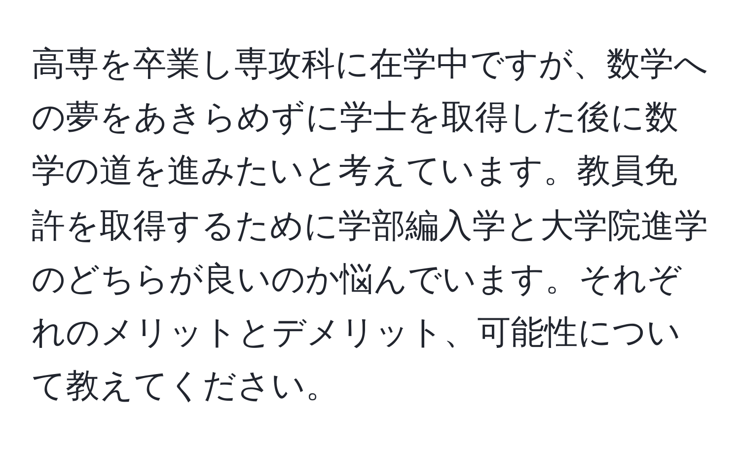 高専を卒業し専攻科に在学中ですが、数学への夢をあきらめずに学士を取得した後に数学の道を進みたいと考えています。教員免許を取得するために学部編入学と大学院進学のどちらが良いのか悩んでいます。それぞれのメリットとデメリット、可能性について教えてください。