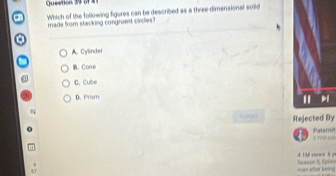 Queation 39 of 41
Which of the following figures can be described as a three-dimensional solid
made from stacking congruent circles?
A. Cylinder
D. Cone
C. Cube
D. Prism

Rejected By
Paternit

4. 1M views 6 y
9
Season 5, Episo
57
man after being