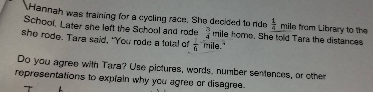 Hannah was training for a cycling race. She decided to ride  1/4  mile from Library to the 
School. Later she left the School and rode  3/4  mile home. She told Tara the distances 
she rode. Tara said, “You rode a total of  1/6  mile." 
Do you agree with Tara? Use pictures, words, number sentences, or other 
representations to explain why you agree or disagree.